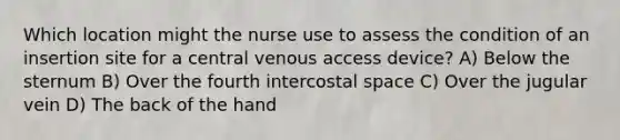 Which location might the nurse use to assess the condition of an insertion site for a central venous access device? A) Below the sternum B) Over the fourth intercostal space C) Over the jugular vein D) The back of the hand