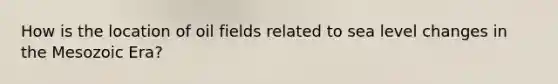 How is the location of oil fields related to sea level changes in the Mesozoic Era?