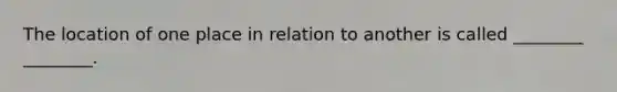 The location of one place in relation to another is called ________ ________.