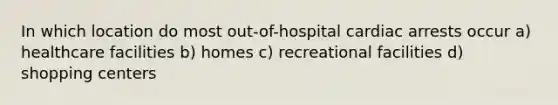 In which location do most out-of-hospital cardiac arrests occur a) healthcare facilities b) homes c) recreational facilities d) shopping centers