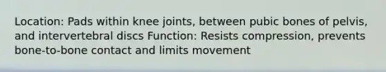 Location: Pads within knee joints, between pubic bones of pelvis, and intervertebral discs Function: Resists compression, prevents bone-to-bone contact and limits movement