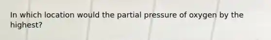 In which location would the partial pressure of oxygen by the highest?