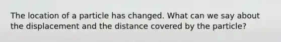 The location of a particle has changed. What can we say about the displacement and the distance covered by the particle?