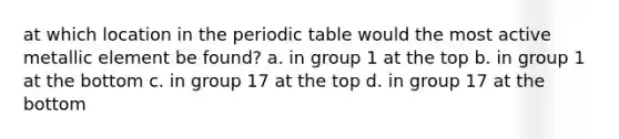 at which location in the periodic table would the most active metallic element be found? a. in group 1 at the top b. in group 1 at the bottom c. in group 17 at the top d. in group 17 at the bottom