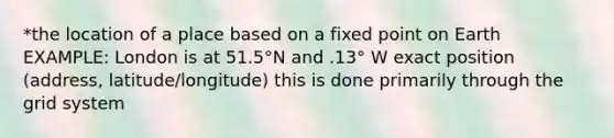 *the location of a place based on a fixed point on Earth EXAMPLE: London is at 51.5°N and .13° W exact position (address, latitude/longitude) this is done primarily through the grid system