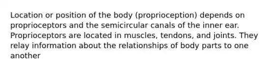 Location or position of the body (proprioception) depends on proprioceptors and the semicircular canals of the inner ear. Proprioceptors are located in muscles, tendons, and joints. They relay information about the relationships of body parts to one another