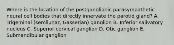 Where is the location of the postganglionic parasympathetic neural cell bodies that directly innervate the parotid gland? A. Trigeminal (semilunar, Gasserian) ganglion B. Inferior salivatory nucleus C. Superior cervical ganglion D. Otic ganglion E. Submandibular ganglion