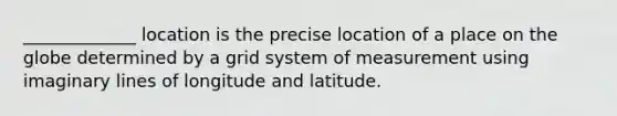 _____________ location is the precise location of a place on the globe determined by a grid system of measurement using imaginary lines of longitude and latitude.