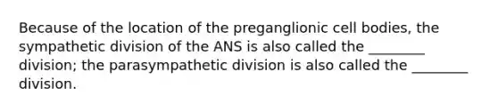 Because of the location of the preganglionic cell bodies, the sympathetic division of the ANS is also called the ________ division; the parasympathetic division is also called the ________ division.