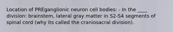 Location of PREganglionic neuron cell bodies: - In the ____ division: brainstem, lateral gray matter in S2-S4 segments of spinal cord (why its called the craniosacral division).