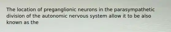 The location of preganglionic neurons in the parasympathetic division of the autonomic nervous system allow it to be also known as the