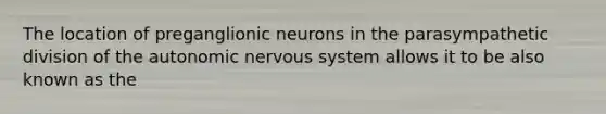 The location of preganglionic neurons in the parasympathetic division of the autonomic nervous system allows it to be also known as the