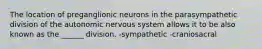 The location of preganglionic neurons in the parasympathetic division of the autonomic nervous system allows it to be also known as the ______ division. -sympathetic -craniosacral