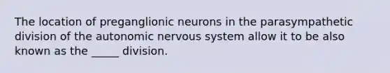 The location of preganglionic neurons in the parasympathetic division of the autonomic nervous system allow it to be also known as the _____ division.