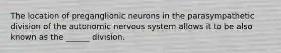 The location of preganglionic neurons in the parasympathetic division of the autonomic nervous system allows it to be also known as the ______ division.