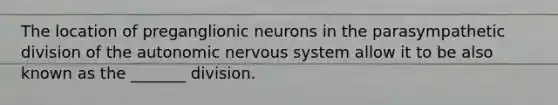 The location of preganglionic neurons in the parasympathetic division of the autonomic nervous system allow it to be also known as the _______ division.