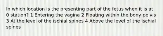 In which location is the presenting part of the fetus when it is at 0 station? 1 Entering the vagina 2 Floating within the bony pelvis 3 At the level of the ischial spines 4 Above the level of the ischial spines