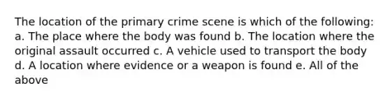 The location of the primary crime scene is which of the following: a. The place where the body was found b. The location where the original assault occurred c. A vehicle used to transport the body d. A location where evidence or a weapon is found e. All of the above