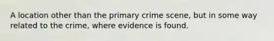 A location other than the primary crime scene, but in some way related to the crime, where evidence is found.