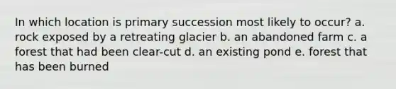 In which location is primary succession most likely to occur? a. rock exposed by a retreating glacier b. an abandoned farm c. a forest that had been clear-cut d. an existing pond e. forest that has been burned