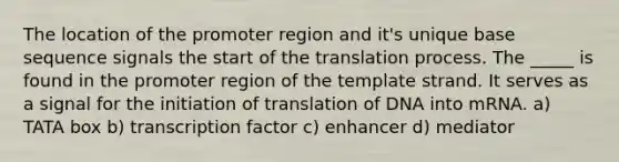 The location of the promoter region and it's unique base sequence signals the start of the translation process. The _____ is found in the promoter region of the template strand. It serves as a signal for the initiation of translation of DNA into mRNA. a) TATA box b) transcription factor c) enhancer d) mediator