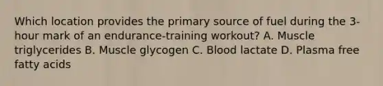 Which location provides the primary source of fuel during the 3-hour mark of an endurance-training workout? A. Muscle triglycerides B. Muscle glycogen C. Blood lactate D. Plasma free fatty acids