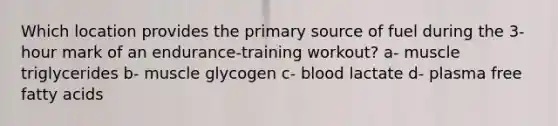 Which location provides the primary source of fuel during the 3-hour mark of an endurance-training workout? a- muscle triglycerides b- muscle glycogen c- blood lactate d- plasma free fatty acids