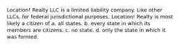 Location! Realty LLC is a limited liability company. Like other LLCs, for federal jurisdictional purposes, Location! Realty is most likely a citizen of a. ​all states. b. every state in which its members are citizens.​ c. ​no state. d. only the state in which it was formed.​