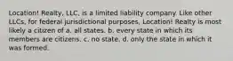 Location! Realty, LLC, is a limited liability company. Like other LLCs, for federal jurisdictional purposes, Location! Realty is most likely a citizen of a. all states. b. every state in which its members are citizens. c. no state. d. only the state in which it was formed.