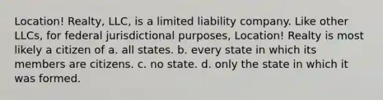 Location! Realty, LLC, is a limited liability company. Like other LLCs, for federal jurisdictional purposes, Location! Realty is most likely a citizen of a. all states. b. every state in which its members are citizens. c. no state. d. only the state in which it was formed.