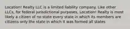 Location! Realty LLC is a limited liability company. Like other LLCs, for federal jurisdictional purposes, Location! Realty is most likely a citizen of no state every state in which its members are citizens only the state in which it was formed all states