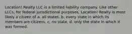 Location! Realty LLC is a limited liability company. Like other LLCs, for federal jurisdictional purposes, Location! Realty is most likely a citizen of a. all states. b. every state in which its members are citizens. c. no state. d. only the state in which it was formed.