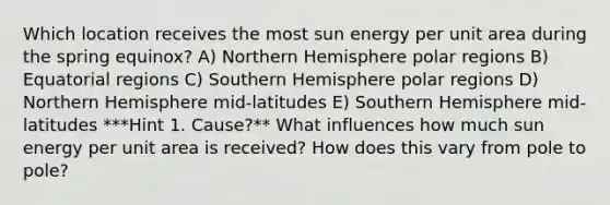 Which location receives the most sun energy per unit area during the spring equinox? A) Northern Hemisphere polar regions B) Equatorial regions C) Southern Hemisphere polar regions D) Northern Hemisphere mid-latitudes E) Southern Hemisphere mid-latitudes ***Hint 1. Cause?** What influences how much sun energy per unit area is received? How does this vary from pole to pole?