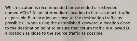 Which location is recommended for extended or extended named ACLs? A. an intermediate location to filter as much traffic as possible B. a location as close to the destination traffic as possible C. when using the established keyword, a location close to the destination point to ensure that return traffic is allowed D. a location as close to the source traffic as possible