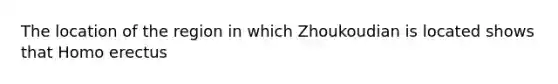 The location of the region in which Zhoukoudian is located shows that Homo erectus