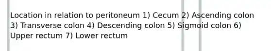 Location in relation to peritoneum 1) Cecum 2) Ascending colon 3) Transverse colon 4) Descending colon 5) Sigmoid colon 6) Upper rectum 7) Lower rectum