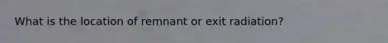 What is the location of remnant or exit radiation?