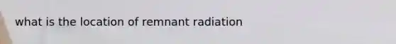 what is the location of remnant radiation