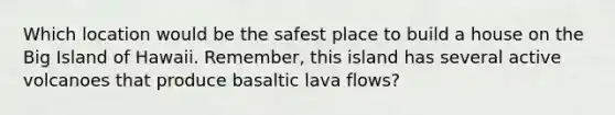 Which location would be the safest place to build a house on the Big Island of Hawaii. Remember, this island has several active volcanoes that produce basaltic lava flows?