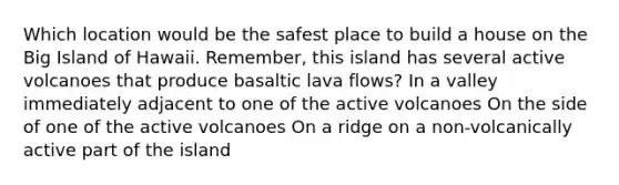 Which location would be the safest place to build a house on the Big Island of Hawaii. Remember, this island has several active volcanoes that produce basaltic lava flows? In a valley immediately adjacent to one of the active volcanoes On the side of one of the active volcanoes On a ridge on a non-volcanically active part of the island