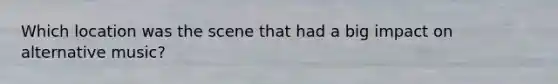 Which location was the scene that had a big impact on alternative music?