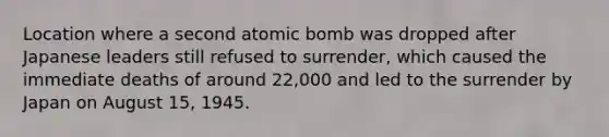 Location where a second atomic bomb was dropped after Japanese leaders still refused to surrender, which caused the immediate deaths of around 22,000 and led to the surrender by Japan on August 15, 1945.