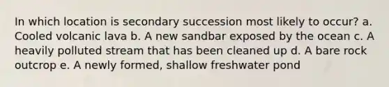 In which location is secondary succession most likely to occur? a. Cooled volcanic lava b. A new sandbar exposed by the ocean c. A heavily polluted stream that has been cleaned up d. A bare rock outcrop e. A newly formed, shallow freshwater pond