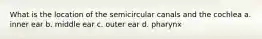 What is the location of the semicircular canals and the cochlea a. inner ear b. middle ear c. outer ear d. pharynx