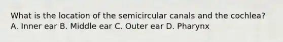 What is the location of the semicircular canals and the cochlea? A. Inner ear B. Middle ear C. Outer ear D. Pharynx