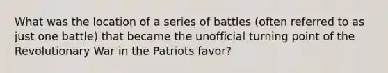 What was the location of a series of battles (often referred to as just one battle) that became the unofficial turning point of the Revolutionary War in the Patriots favor?