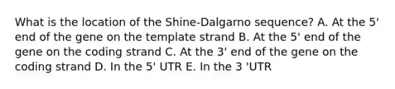 What is the location of the Shine-Dalgarno sequence? A. At the 5' end of the gene on the template strand B. At the 5' end of the gene on the coding strand C. At the 3' end of the gene on the coding strand D. In the 5' UTR E. In the 3 'UTR