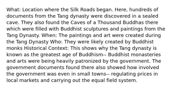 What: Location where the Silk Roads began. Here, hundreds of documents from the Tang dynasty were discovered in a sealed cave. They also found the Caves of a Thousand Buddhas there which were filled with Buddhist sculptures and paintings from the Tang Dynasty. When: The paintings and art were created during the Tang Dynasty Who: They were likely created by Buddhist monks Historical Context: This shows why the Tang dynasty is known as the greatest age of Buddhism-- Buddhist monasteries and arts were being heavily patronized by the government. The government documents found there also showed how involved the government was even in small towns-- regulating prices in local markets and carrying out the equal field system.