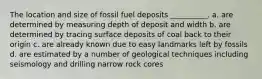 The location and size of fossil fuel deposits __________. a. are determined by measuring depth of deposit and width b. are determined by tracing surface deposits of coal back to their origin c. are already known due to easy landmarks left by fossils d. are estimated by a number of geological techniques including seismology and drilling narrow rock cores