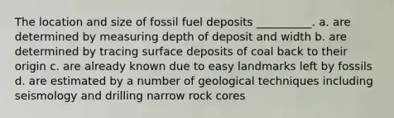 The location and size of fossil fuel deposits __________. a. are determined by measuring depth of deposit and width b. are determined by tracing surface deposits of coal back to their origin c. are already known due to easy landmarks left by fossils d. are estimated by a number of geological techniques including seismology and drilling narrow rock cores